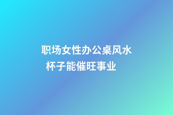 职场女性办公桌风水  杯子能催旺事业